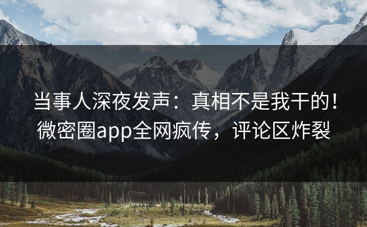当事人深夜发声：真相不是我干的！微密圈app全网疯传，评论区炸裂
