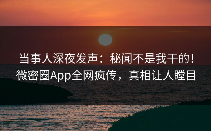 当事人深夜发声：秘闻不是我干的！微密圈App全网疯传，真相让人瞠目