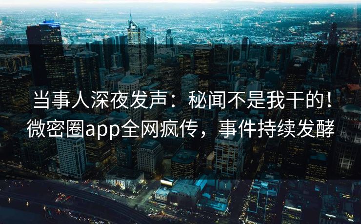 当事人深夜发声：秘闻不是我干的！微密圈app全网疯传，事件持续发酵