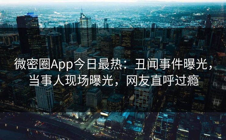 微密圈App今日最热：丑闻事件曝光，当事人现场曝光，网友直呼过瘾