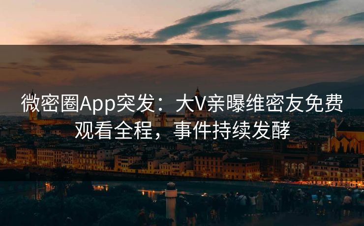 微密圈App突发：大V亲曝维密友免费观看全程，事件持续发酵