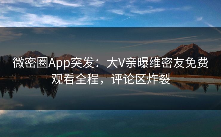 微密圈App突发：大V亲曝维密友免费观看全程，评论区炸裂