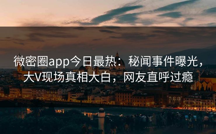 微密圈app今日最热：秘闻事件曝光，大V现场真相大白，网友直呼过瘾