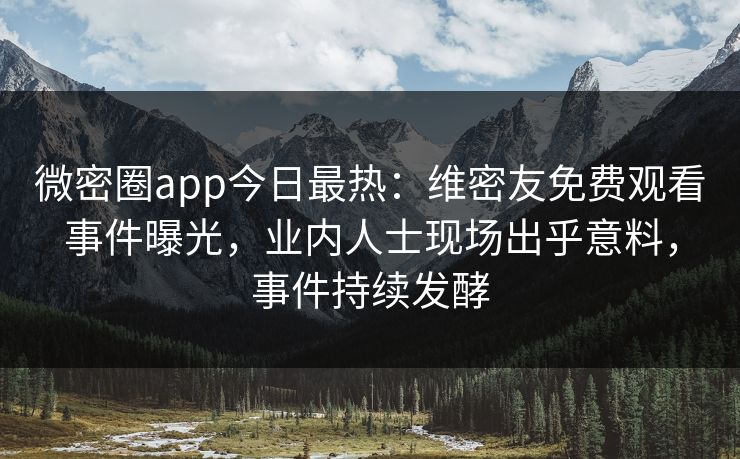 微密圈app今日最热：维密友免费观看事件曝光，业内人士现场出乎意料，事件持续发酵