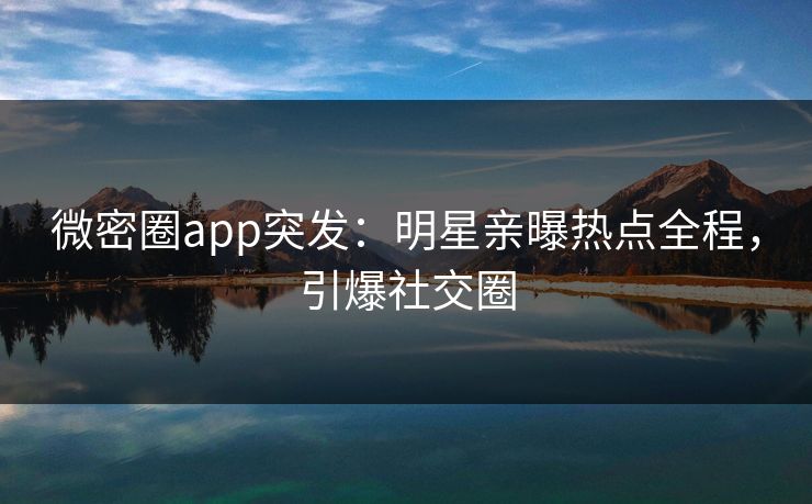 微密圈app突发：明星亲曝热点全程，引爆社交圈
