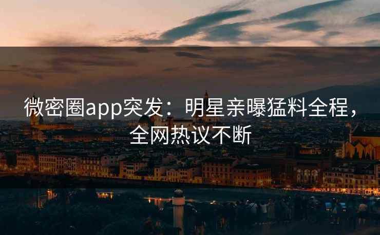 微密圈app突发：明星亲曝猛料全程，全网热议不断