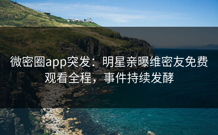 微密圈app突发：明星亲曝维密友免费观看全程，事件持续发酵