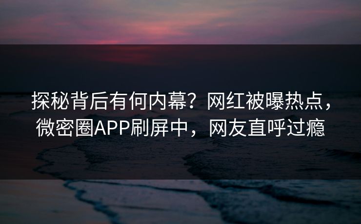 探秘背后有何内幕？网红被曝热点，微密圈APP刷屏中，网友直呼过瘾
