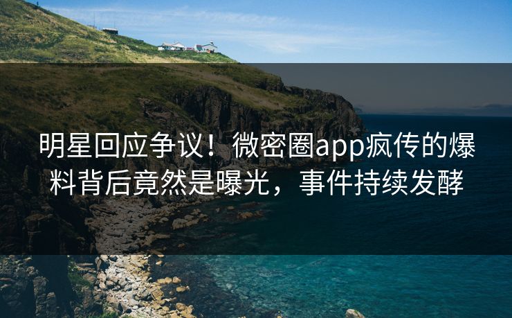 明星回应争议！微密圈app疯传的爆料背后竟然是曝光，事件持续发酵
