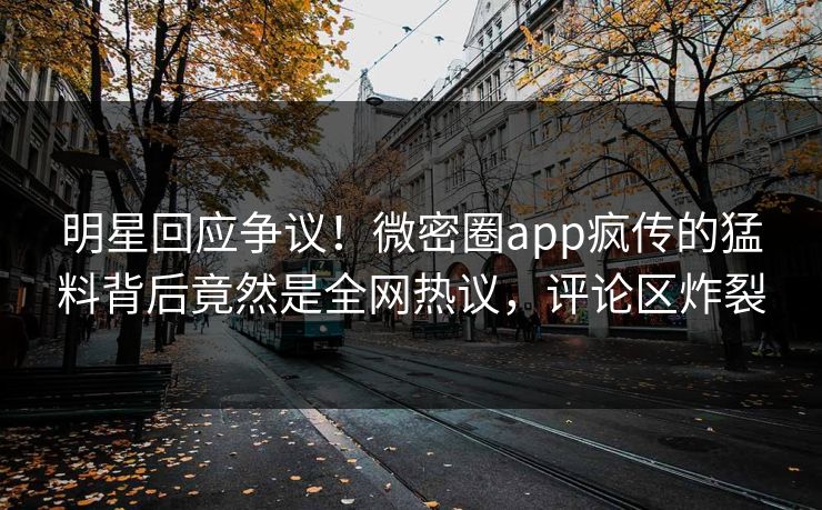 明星回应争议！微密圈app疯传的猛料背后竟然是全网热议，评论区炸裂
