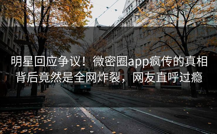 明星回应争议！微密圈app疯传的真相背后竟然是全网炸裂，网友直呼过瘾