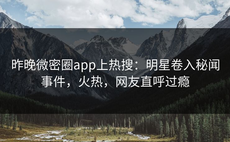 昨晚微密圈app上热搜：明星卷入秘闻事件，火热，网友直呼过瘾