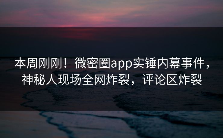 本周刚刚！微密圈app实锤内幕事件，神秘人现场全网炸裂，评论区炸裂