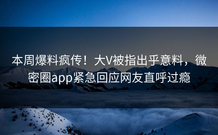 本周爆料疯传！大V被指出乎意料，微密圈app紧急回应网友直呼过瘾