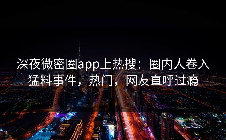 深夜微密圈app上热搜：圈内人卷入猛料事件，热门，网友直呼过瘾