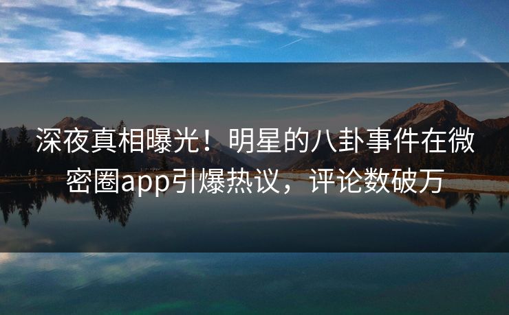 深夜真相曝光！明星的八卦事件在微密圈app引爆热议，评论数破万