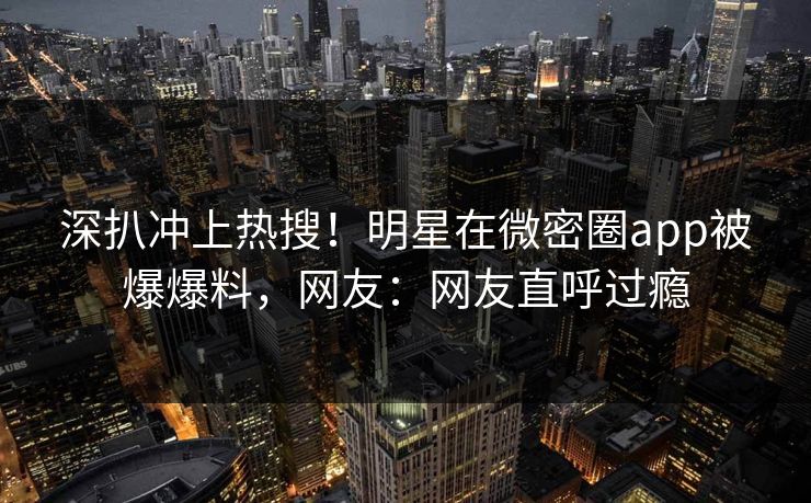 深扒冲上热搜！明星在微密圈app被爆爆料，网友：网友直呼过瘾