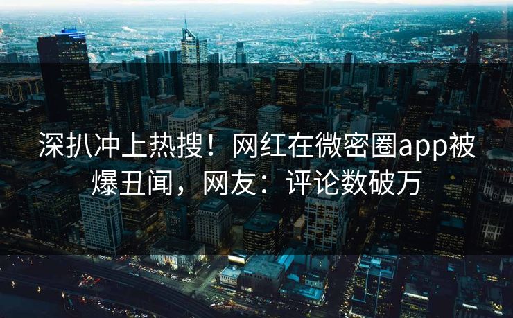 深扒冲上热搜！网红在微密圈app被爆丑闻，网友：评论数破万
