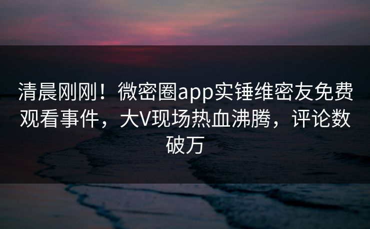 清晨刚刚！微密圈app实锤维密友免费观看事件，大V现场热血沸腾，评论数破万
