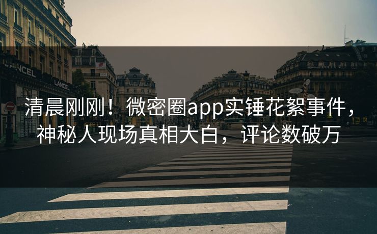 清晨刚刚！微密圈app实锤花絮事件，神秘人现场真相大白，评论数破万