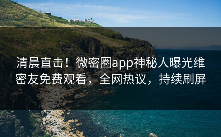 清晨直击！微密圈app神秘人曝光维密友免费观看，全网热议，持续刷屏