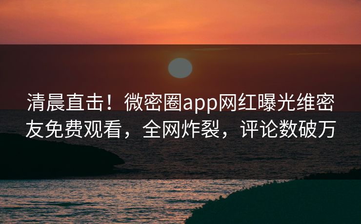 清晨直击！微密圈app网红曝光维密友免费观看，全网炸裂，评论数破万