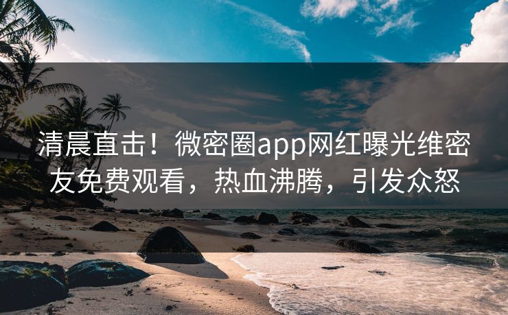清晨直击！微密圈app网红曝光维密友免费观看，热血沸腾，引发众怒