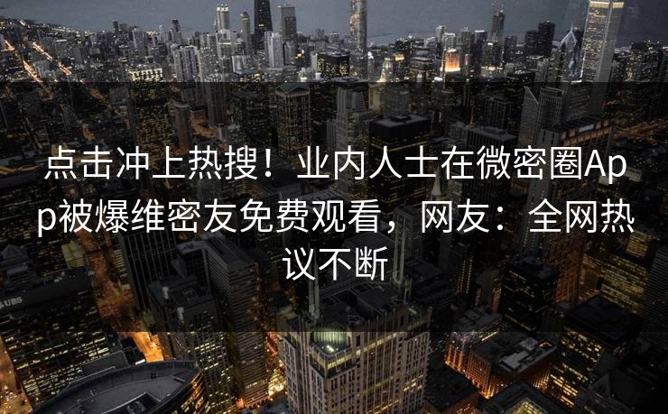 点击冲上热搜！业内人士在微密圈App被爆维密友免费观看，网友：全网热议不断