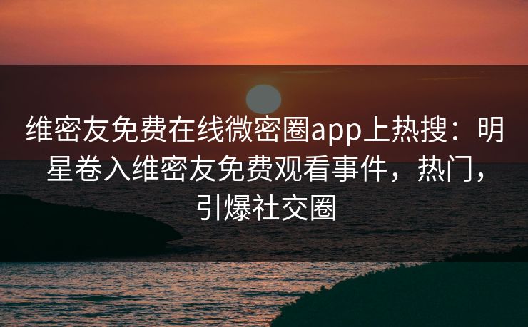 维密友免费在线微密圈app上热搜：明星卷入维密友免费观看事件，热门，引爆社交圈