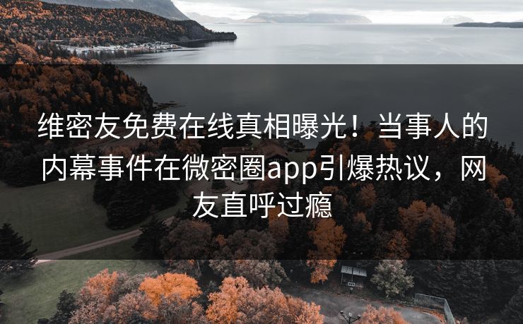 维密友免费在线真相曝光！当事人的内幕事件在微密圈app引爆热议，网友直呼过瘾