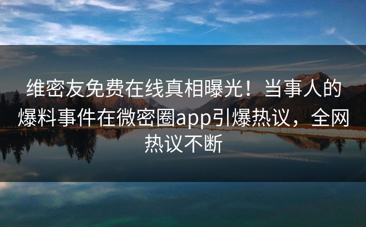维密友免费在线真相曝光！当事人的爆料事件在微密圈app引爆热议，全网热议不断