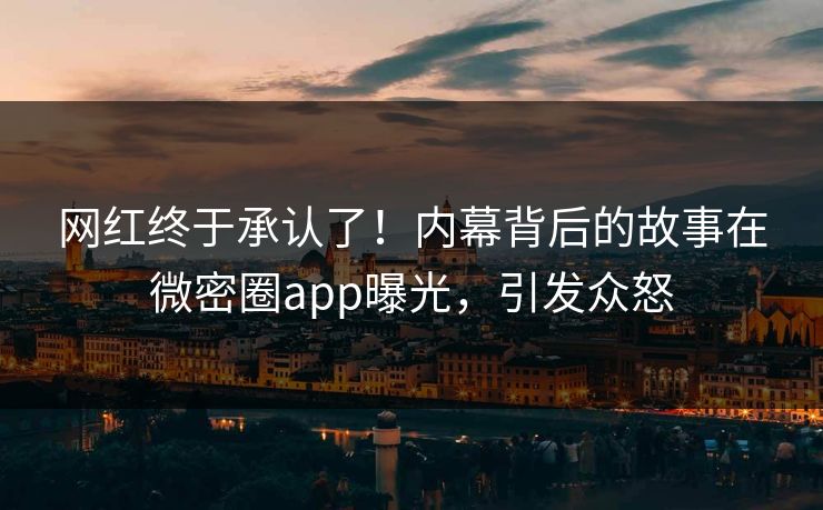 网红终于承认了！内幕背后的故事在微密圈app曝光，引发众怒