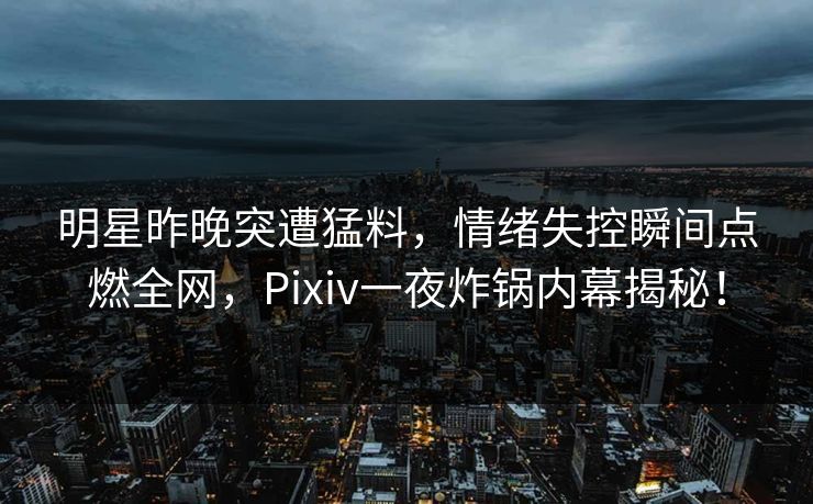 明星昨晚突遭猛料，情绪失控瞬间点燃全网，Pixiv一夜炸锅内幕揭秘！