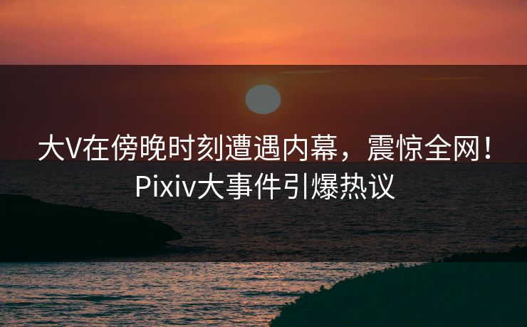 大V在傍晚时刻遭遇内幕，震惊全网！Pixiv大事件引爆热议