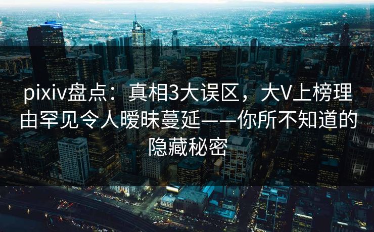 pixiv盘点：真相3大误区，大V上榜理由罕见令人暧昧蔓延——你所不知道的隐藏秘密