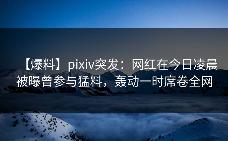 【爆料】pixiv突发：网红在今日凌晨被曝曾参与猛料，轰动一时席卷全网