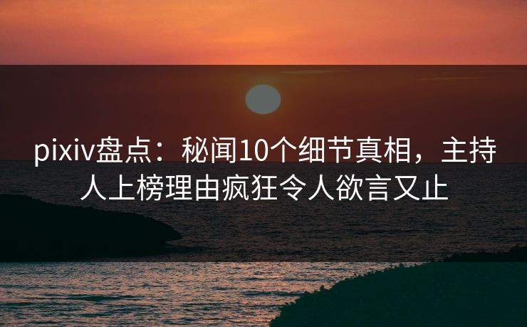 pixiv盘点：秘闻10个细节真相，主持人上榜理由疯狂令人欲言又止
