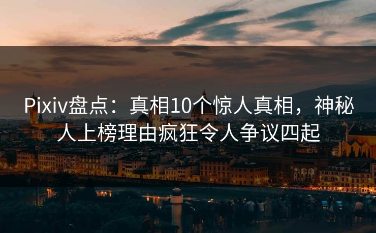 Pixiv盘点：真相10个惊人真相，神秘人上榜理由疯狂令人争议四起
