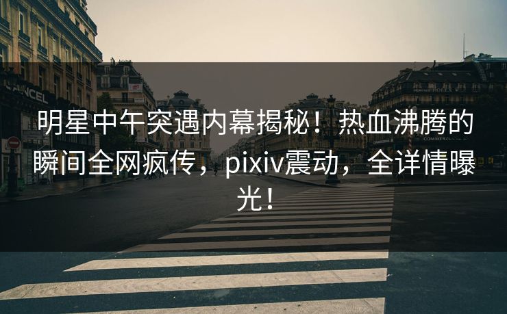 明星中午突遇内幕揭秘！热血沸腾的瞬间全网疯传，pixiv震动，全详情曝光！