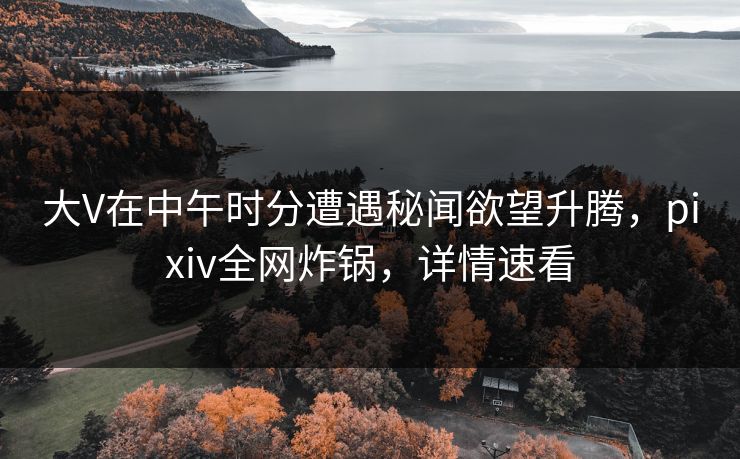 大V在中午时分遭遇秘闻欲望升腾，pixiv全网炸锅，详情速看