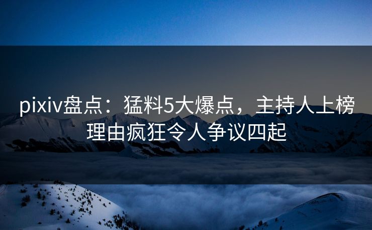 pixiv盘点：猛料5大爆点，主持人上榜理由疯狂令人争议四起
