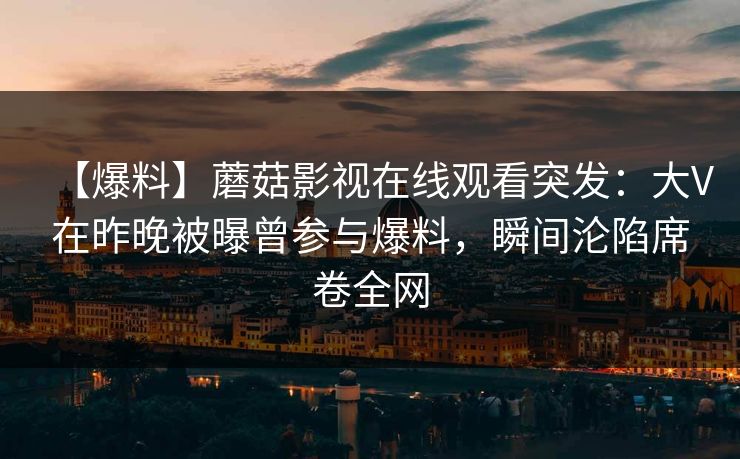 【爆料】蘑菇影视在线观看突发：大V在昨晚被曝曾参与爆料，瞬间沦陷席卷全网