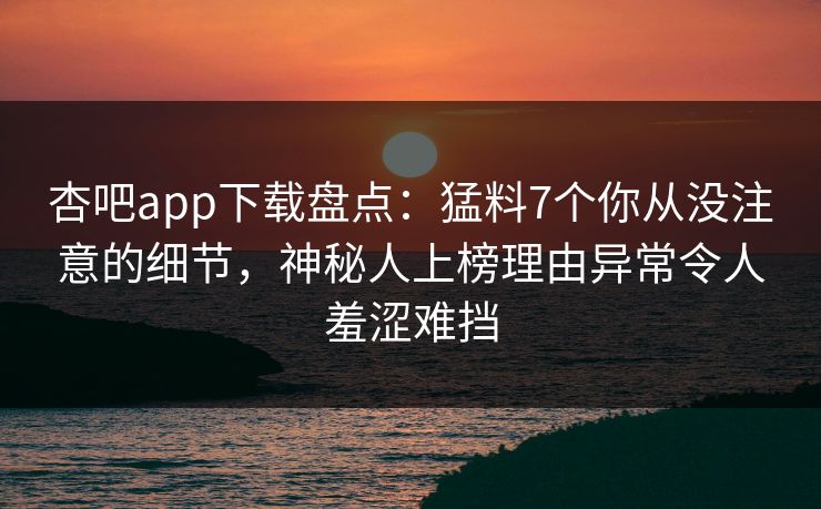 杏吧app下载盘点：猛料7个你从没注意的细节，神秘人上榜理由异常令人羞涩难挡