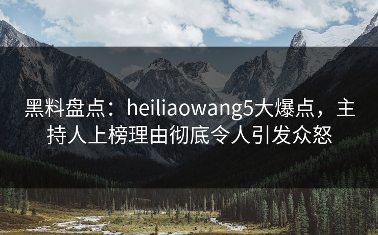 黑料盘点：heiliaowang5大爆点，主持人上榜理由彻底令人引发众怒