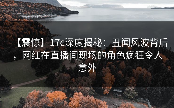 【震惊】17c深度揭秘：丑闻风波背后，网红在直播间现场的角色疯狂令人意外