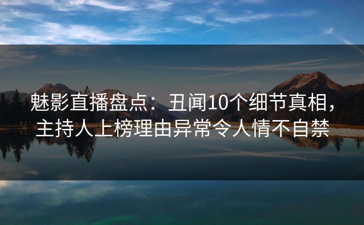 魅影直播盘点：丑闻10个细节真相，主持人上榜理由异常令人情不自禁
