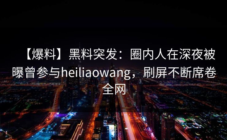 【爆料】黑料突发：圈内人在深夜被曝曾参与heiliaowang，刷屏不断席卷全网