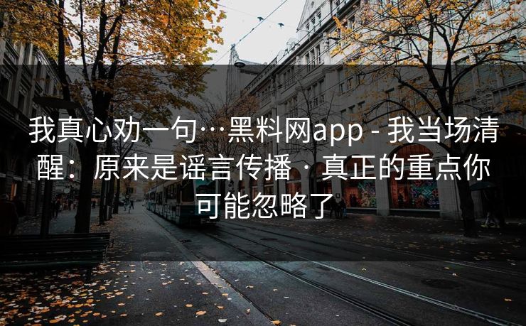 我真心劝一句…黑料网app - 我当场清醒：原来是谣言传播 · 真正的重点你可能忽略了