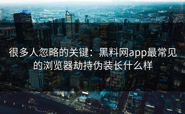 很多人忽略的关键：黑料网app最常见的浏览器劫持伪装长什么样