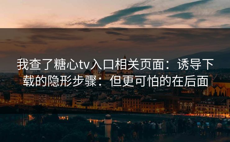 我查了糖心tv入口相关页面：诱导下载的隐形步骤：但更可怕的在后面